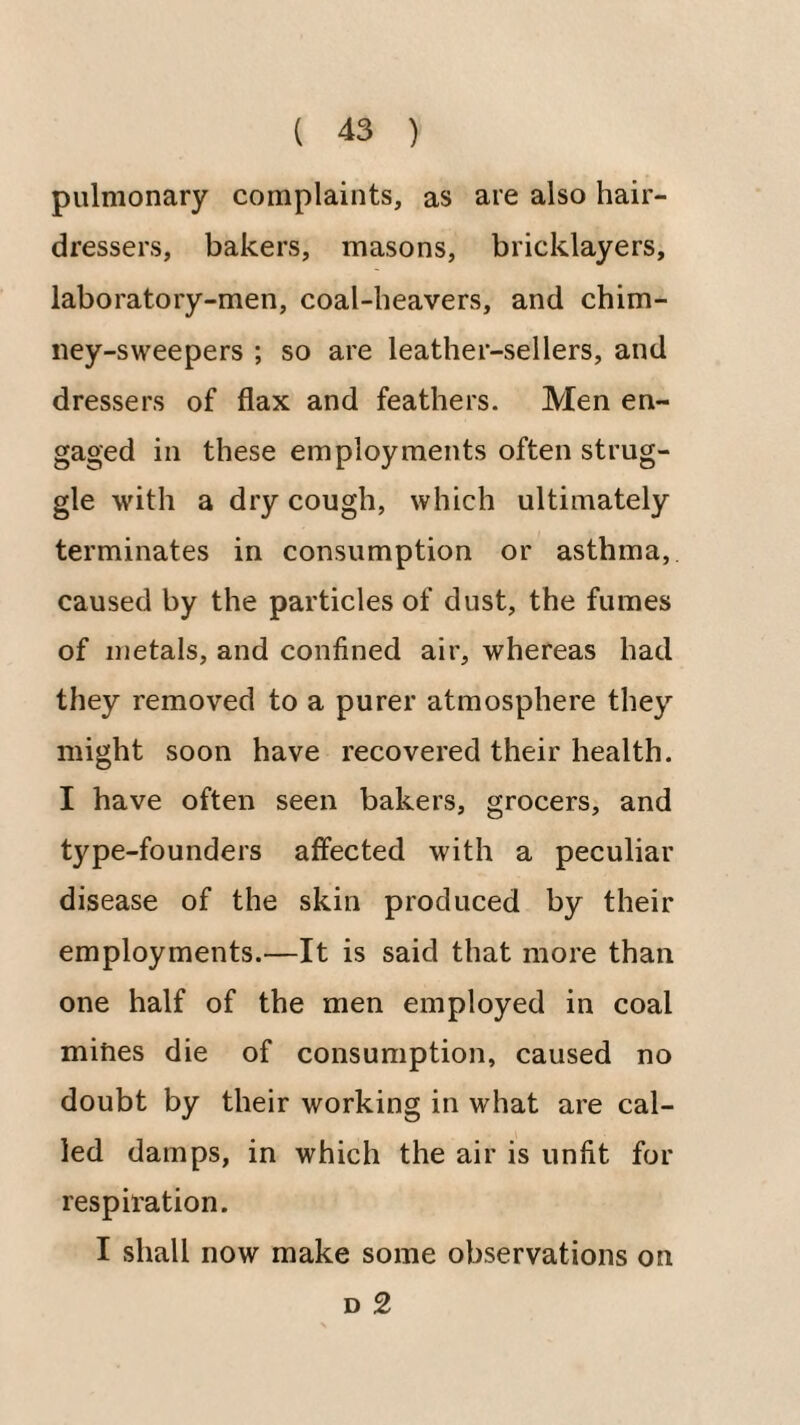 pulmonary complaints, as are also hair¬ dressers, bakers, masons, bricklayers, laboratory-men, coal-heavers, and chim¬ ney-sweepers ; so are leather-sellers, and dressers of flax and feathers. Men en¬ gaged in these employments often strug¬ gle with a dry cough, which ultimately terminates in consumption or asthma, caused by the particles of dust, the fumes of metals, and confined air, whereas had they removed to a purer atmosphere they might soon have recovered their health. I have often seen bakers, grocers, and type-founders affected with a peculiar disease of the skin produced by their employments.—It is said that more than one half of the men employed in coal mines die of consumption, caused no doubt by their working in what are cal¬ led damps, in which the air is unfit for respiration. I shall now make some observations on D 2