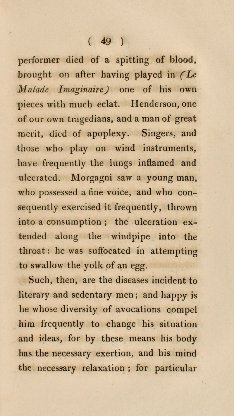 performer died of a spitting of blood, brought on after having played in fLe Malade Iniaginaire) one of his own pieces with much eclat. Henderson, one of our own tragedians, and a man of great merit, died of apoplexy. Singers, and those who play on wind instruments, have frequently the lungs inflamed and ulcerated. Morgagni saw a young man, who possessed a fine voice, and who con¬ sequently exercised it frequently, thrown into a consumption ; the ulceration ex¬ tended along the windpipe into the throat: he was suffocated in attempting to swallow the yolk of an egg. Such, then, are the diseases incident to literary and sedentary men; and happy is he whose diversity of avocations compel him frequently to change his situation and ideas, for by these means his body has the necessary exertion, and his mind the necessary relaxation ; for particular