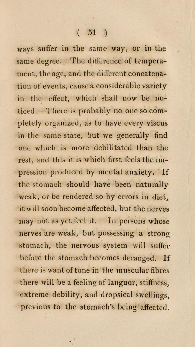 ways suffer in the same way, or in the same degree. The difference of tempera¬ ment, the age, and the different concatena¬ tion of events, cause a considerable variety in tlie effect, which shall now be no¬ ticed.—There is probably no one so com¬ pletely organized, as to have every viscus in the same state, but we generally find one which is more debilitated than the rest, and this it is which first feels the im¬ pression produced by mental anxiety. If the stomach should have been naturally weak, or be rendered so by errors in diet, it will soon become affected, but the nerves may not as yet feel it. In persons whose nerves are weak, but possessing a strong stomach, the nervous system will suffer before the stomach becomes deransed. If there is want of tone in the muscular fibres there will be a feeling of languor, stiffness, extreme debility, and dropsical swellings, previous to the stomach’s being affected.