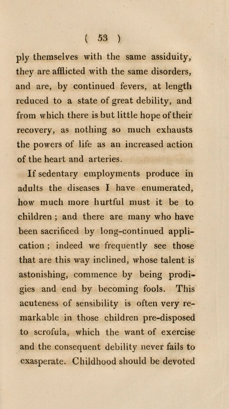 ply themselves with the same assiduity, they are afflicted with the same disorders, and are, by continued fevers, at length reduced to a state of great debility, and from which there is but little hope of their recovery, as nothing so much exhausts the powers of life as an increased action of the heart and arteries. If sedentary employments produce in adults the diseases I have enumerated, how much more hurtful must it be to children ; and there are many who have been sacrificed by long-continued appli¬ cation ; indeed we frequently see those that are this way inclined, whose talent is astonishing, commence by being prodi- gies and end by becoming fools. This acuteness of sensibility is often very re¬ markable in those children pre-disposed to scrofula, which the want of exercise and the consequent debility never fails to exasperate. Childhood should be devoted