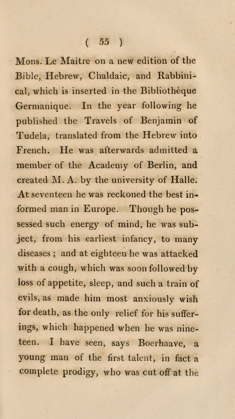 Mons. Le Maitre on a new edition of the Bible, Hebrew, Chaldaic, and Rabbini¬ cal, which is inserted in the Bibliotheque Germaniqiie. In the year following he published the Travels of Benjamin of Tudela, translated from the Hebrew into French. He was afterwards admitted a member of the Academy of Berlin, and created ]\I. A. by the university of Halle. At seventeen he was reckoned the best in¬ formed man in Europe. Though he pos¬ sessed such energy of mind, he was sub¬ ject, from his earliest infancy, to many diseases ; and at eighteen he was attacked with a cough, which was soon followed by loss of appetite, sleep, and such a train of evils, as made him most anxiously wish for death, as the only relief for his suffer¬ ings, which happened when he was nine¬ teen. I have seen, says Boerhaave, a young man of the first talent, in fact a complete prodigy, who was cut off at the