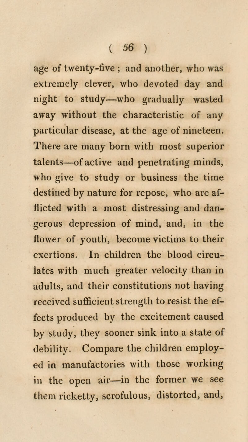 age of twenty-five ; and another, who was extremely clever, who devoted day and night to study—who gradually wasted away without the characteristic of any particular disease, at the age of nineteen. There are many born with most superior talents—of active and penetrating minds, who give to study or business the time destined by nature for repose, who are af¬ flicted with a most distressing and dan¬ gerous depression of mind, and, in the flower of youth, become victims to their exertions. In children the blood circu¬ lates with much greater velocity than in adults, and their constitutions not having received sufficient strength to resist the ef¬ fects produced by the excitement caused by study, they sooner sink into a state of debility. Compare the children employ¬ ed in manufactories with those working in the open air—in the former we see them ricketty, scrofulous, distorted, and.