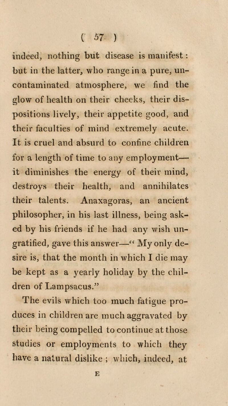 indeed, nothing but disease is manifest: but in the latter, who range in a pure, un¬ contaminated atmosphere, we find the glow of health on their cheeks, their dis¬ positions lively, their appetite good, and their faculties of mind extremely acute. It is cruel and absurd to confine children for a length of time to any employment— it diminishes the energy of their mind, destroys their health, and annihilates their talents. Anaxagoras, an ancient philosopher, in his last illness, being ask¬ ed by his friends if he had any wish un¬ gratified, gave this answer—“ My only de¬ sire is, that the month in which I die may be kept as a yearly holiday by the chil¬ dren of Lampsacus.’’ The evils which too much fatigue pro¬ duces in children are much aggravated by their being compelled to continue at those studies or employments to which they have a natural dislike ; which, indeed, at E