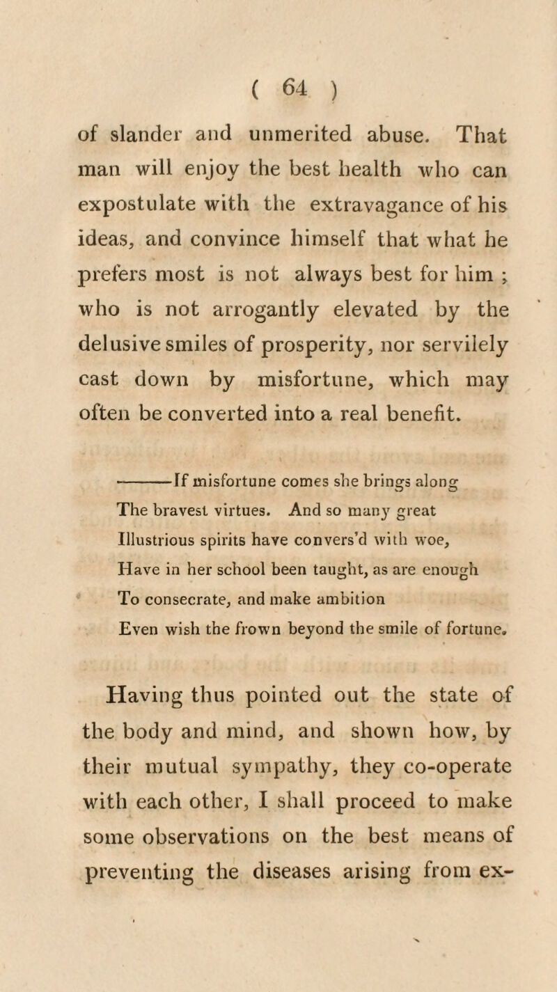 of slander and unmerited abuse. That man will enjoy the best health who can expostulate with the extravagance of his ideas, and convince himself that what he prefers most is not always best for him ; who is not arrogantly elevated by the delusive smiles of prosperity, nor servilely cast down by misfortune, which may often be converted into a real benefit. -If misfortune comes she brings along The bravest virtues. And so man}' great Illustrious spirits have convers’d with woe. Have in her school been taught, as are enough To consecrate, and make ambition Even wish the frown beyond the smile of fortune. Having thus pointed out the state of the body and mind, and shown how, by their mutual sympathy, they co-operate with each other, I shall proceed to make some observations on the best means of preventing the diseases arising from ex-