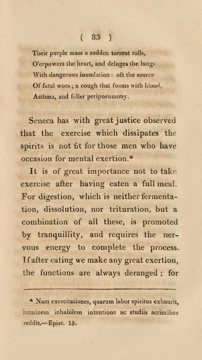 Their purple mass a sudden torrent rolls, O’erpowers the heart, and deluges the lungs With dangerous inundation : oft the source Of fatal woes; a cough that foams with blood. Asthma, and feller peripneumony. Seneca has with great justice observed that the exercise which dissipates the spirits is not fit for those men who have occasion for mental exertion.* It is of great importance not to tak(; exercise after having eaten a full meal. For digestion, which is neither fermenta¬ tion, dissolution, nor trituration, but a combination of all these, is promoted by tranquillity, and requires the ner¬ vous energy to complete the process. If after eating we make any great exertion, the functions are always deranged ; for * Nam exercitationes, quarum labor spiritus exhaurit, hominem inhabilem intentione ac studiis acrioribus recldit.—Epist. 15.
