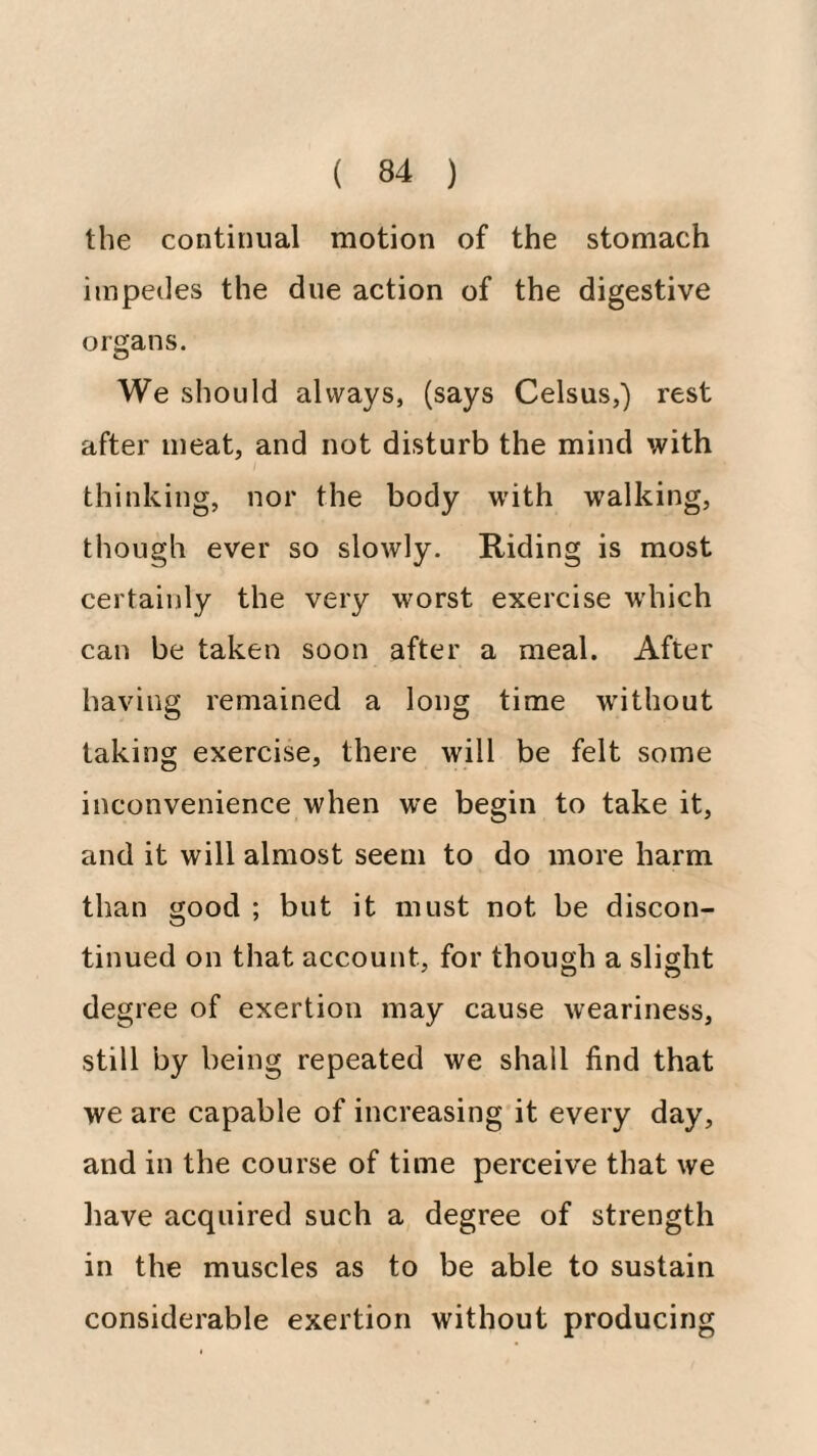 the continual motion of the stomach impedes the due action of the digestive orfjans. We should always, (says Celsus,) rest after meat, and not disturb the mind with thinking, nor the body with walking, though ever so slowly. Riding is most certainly the very worst exercise which can be taken soon after a meal. After having remained a long time without taking exercise, there will be felt some inconvenience when w’e begin to take it, and it will almost seem to do more harm than good ; but it must not be discon¬ tinued on that account, for though a slight degree of exertion may cause weariness, still by being repeated we shall find that we are capable of increasing it every day, and in the course of time perceive that we liave acquired such a degree of strength in the muscles as to be able to sustain considerable exertion without producing