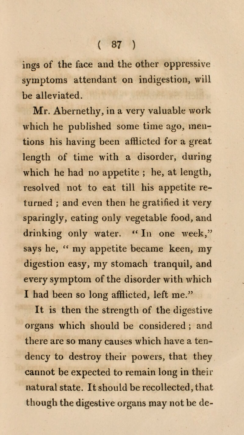 ings of the face and the other oppressive symptoms attendant on indigestion, will be alleviated. Mr. Abernethy, in a very valuable work which he published some time ago, men¬ tions his having been afflicted for a great length of time with a disorder, during which he had no appetite ; he, at length, resolved not to eat till his appetite re¬ turned ; and even then he gratified it very sparingly, eating only vegetable food, and drinking only water. “ In one week,” says he, “ my appetite became keen, my digestion easy, my stomach tranquil, and every symptom of the disorder with which I had been so long afflicted, left me.” It is then the strength of the digestive organs which should be considered ; and there are so many causes which have a ten¬ dency to destroy their powers, that they cannot be expected to remain long in their natural state. It should be recollected, that though the digestive organs may not be de-