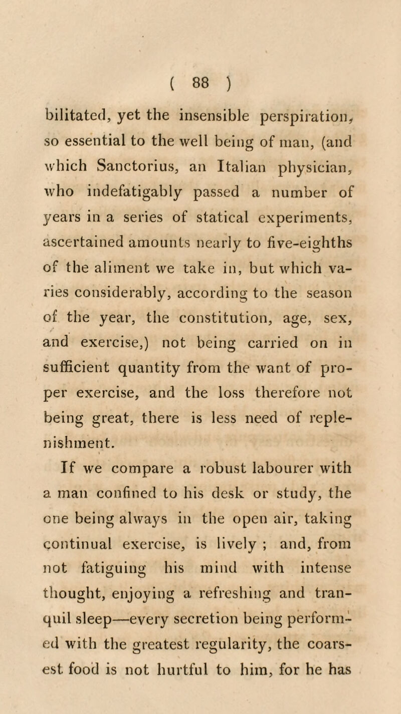 bilitated, yet the insensible perspiration, so essential to the well being of man, (and which Sanctorius, an Italian physician, who indefatigably passed a number of years in a series of statical experiments, ascertained amounts nearly to five-eighths of the aliment we take in, but which va¬ ries considerably, according to the season of the year, the constitution, age, sex, and exercise,) not being carried on in sufficient quantity from the want of pro¬ per exercise, and the loss therefore not being great, there is less need of reple¬ nishment. If we compare a robust labourer with a man confined to his desk or study, the one being always in the open air, taking continual exercise, is lively ; and, from not fatiguing his mind with intense thought, enjoying a refreshing and tran¬ quil sleep—every secretion being perform¬ ed with the greatest regularity, the coars¬ est food is not hurtful to him, for he has