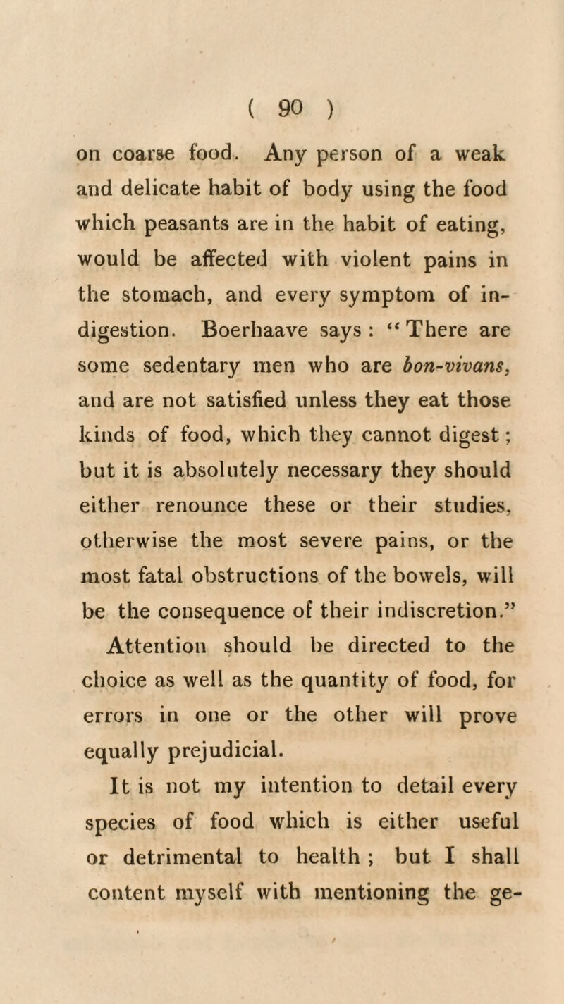 on coarse food. Any person of a weak and delicate habit of body using the food which peasants are in the habit of eating, would be affected with violent pains in the stomach, and every symptom of in¬ digestion. Boerhaave says: “There are some sedentary men who are bon-vivans, and are not satisfied unless they eat those kinds of food, which they cannot digest; but it is absolutely necessary they should either renounce these or their studies, otherwise the most severe pains, or the most fatal obstructions of the bowels, will be the consequence of their indiscretion.” Attention should be directed to the choice as well as the quantity of food, for errors in one or the other will prove equally prejudicial. It is not my intention to detail every species of food which is either useful or detrimental to health ; but I shall content myself with mentioning the ge-