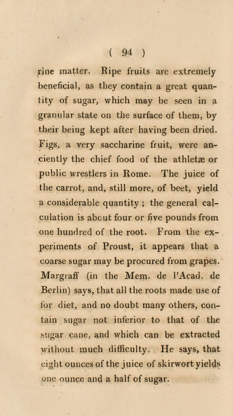 line matter. Ripe fruits are extremely beneficial, as they contain a great quan¬ tity of sugar, which may be seen in a granular state on the surface of them, by their being kept after having been dried. Figs, a very saccharine fruit, were an¬ ciently the chief food of the athletae or public wrestlers in Rome. The juice of the carrot, and, still more, of beet, yield a considerable quantity ; the general cal¬ culation is abcut four or five pounds from one hundred of the root. From the ex¬ periments of Proust, it appears that a coarse sugar may be procured from grapes. Margraff (in the Mem. de I’Acad. de Berlin) says, that all the roots made use of for diet, and no doubt many others, con¬ tain sugar not inferior to that of the sugar cane, and which can be extracted without much difficulty. He says, that eight ounces of the juice of skirwort yields one ounce and a half of sugar.