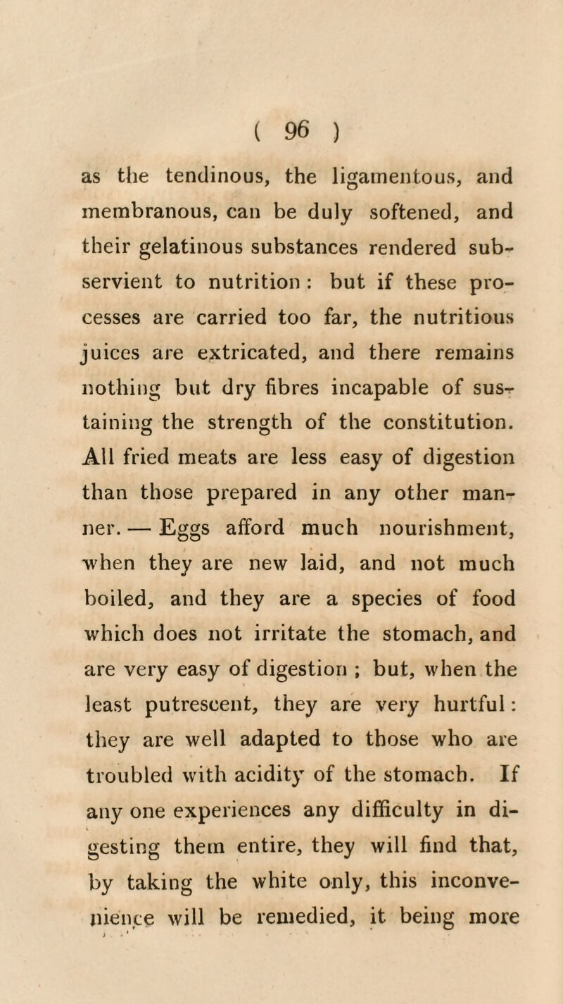 as the tendinous, the ligamentous, and membranous, can be duly softened, and their gelatinous substances rendered sub¬ servient to nutrition : but if these pro¬ cesses are carried too far, the nutritious juices are extricated, and there remains nothing but dry fibres incapable of sus¬ taining the strength of the constitution. All fried meats are less easy of digestion than those prepared in any other man¬ ner. — Eggs afford much nourishment, when they are new laid, and not much boiled, and they are a species of food which does not irritate the stomach, and are very easy of digestion ; but, when the least putrescent, they are very hurtful: they are well adapted to those who are troubled with acidity of the stomach. If any one experiences any difficulty in di¬ gesting them entire, they will find that, by taking the white only, this inconve¬ nience will be remedied, it being more