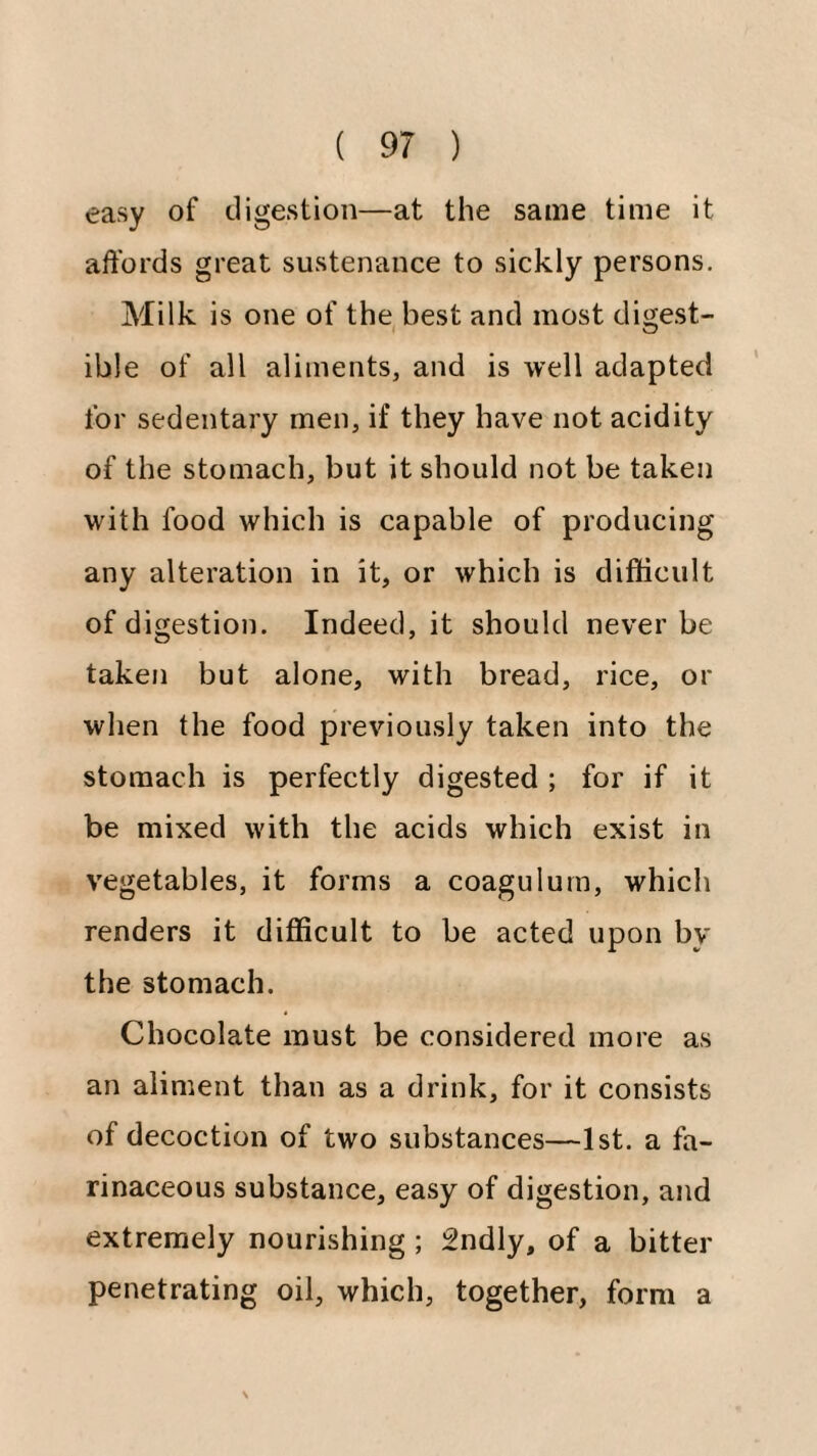 easy of digestion—at the same time it affords great sustenance to sickly persons. Milk is one of the, best and most dii^est- ible of all aliments, and is well adapted for sedentary men, if they have not acidity of the stomach, but it should not be taken with food which is capable of producing any alteration in it, or which is difficult of digestion. Indeed, it should never be taken but alone, with bread, rice, or wlien the food previously taken into the stomach is perfectly digested ; for if it be mixed with the acids which exist in vegetables, it forms a coagulurn, which renders it difficult to be acted upon by the stomach. Chocolate must be considered more as an aliment than as a drink, for it consists of decoction of two substances—1st. a fa¬ rinaceous substance, easy of digestion, and extremely nourishing ; 2ndly, of a bitter penetrating oil, which, together, form a