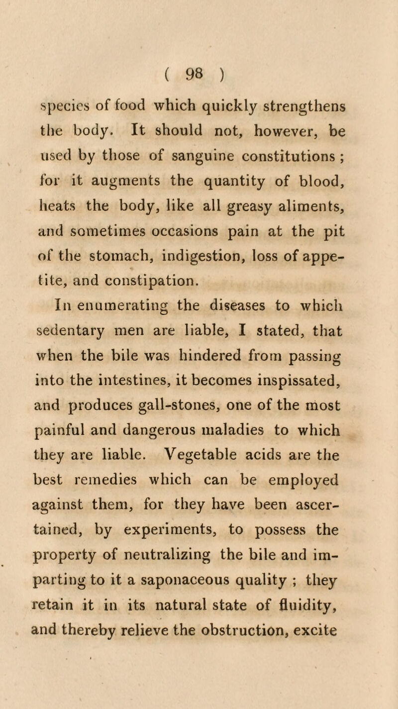 species of food which quickly strengthens tlie body. It should not, however, be used by those of sanguine constitutions ; for it augments the quantity of blood, heats the body, like all greasy aliments, and sometimes occasions pain at the pit of the stomach, indigestion, loss of appe¬ tite, and constipation. In enumerating the diseases to which sedentary men are liable, I stated, that when the bile was hindered from passing into the intestines, it becomes inspissated, and produces gall-stones, one of the most painful and dangerous maladies to which they are liable. Vegetable acids are the best remedies which can be employed against them, for they have been ascer¬ tained, by experiments, to possess the property of neutralizing the bile and im¬ parting to it a saponaceous quality ; they retain it in its natural state of fluidity, and thereby relieve the obstruction, excite