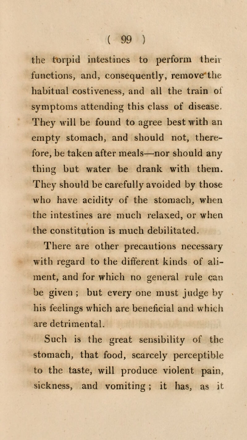 the tt)rpitl intestines to perform their functions, and, consequently, remove'tlie liabitiial costiveness, and all the train of symptoms attending this class of disease. They will be found to agree best with an empty stomach, and should not, there¬ fore, be taken after meals—nor should any thing but water be drank with them. They should be carefully avoided by those who have aciditv of the stomach, when the intestines are much relaxed, or when « the constitution is much debilitated. There are other precautions necessary with regard to the different kinds of ali¬ ment, and for which no general rule can be given ; but every one must judge by . his feelings which are beneficial and which are detrimental. Such is the great sensibility of the stomach, that food, scarcely perceptible to the taste, will produce violent pain, sickness, and vomiting ; it has, as it