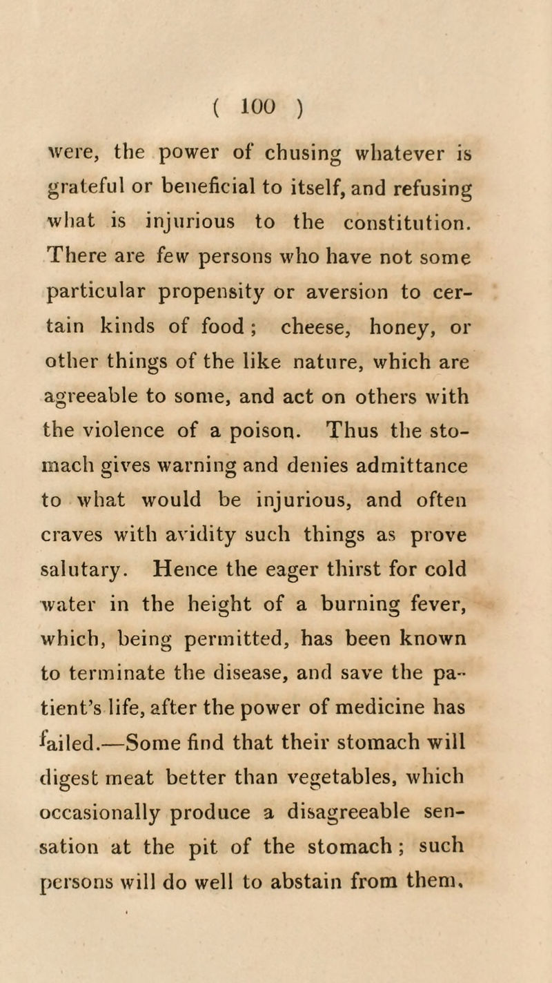 were, the power of chusing whatever is grateful or beneficial to itself, and refusing wliat is injurious to the constitution. There are few persons who have not some particular propensity or aversion to cer¬ tain kinds of food ; cheese, honey, or other things of the like nature, which are agreeable to some, and act on others with the violence of a poison. Thus the sto¬ mach gives warning and denies admittance to what would be injurious, and often craves with avidity such things as prove salutary. Hence the eager thirst for cold water in the height of a burning fever, which, being permitted, has been known to terminate the disease, and save the pa¬ tient’s life, after the power of medicine has lailed.—Some find that their stomach will digest meat better than vegetables, which occasionally produce a disagreeable sen¬ sation at the pit of the stomach ; such persons will do well to abstain from them.