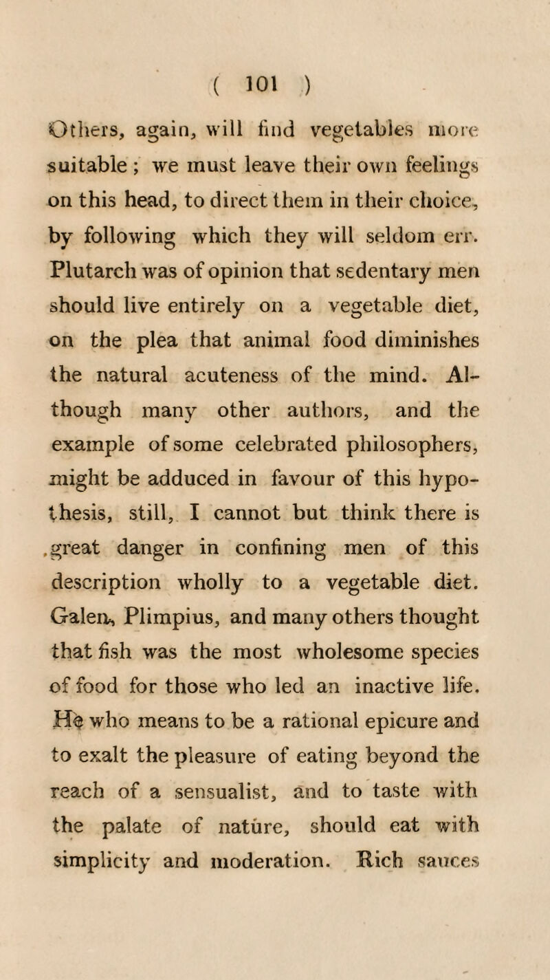 Others, again, will find vegetables more suitable ; we must leave their own feelings on this head, to direct them in their choice, by following which they will seldom err. Plutarch was of opinion that sedentary men should live entirely on a vegetable diet, on the plea that animal food diminishes the natural acuteness of the mind. Al¬ though many other authors, and the example of some celebrated philosophers, might be adduced in favour of this hypo¬ thesis, still, I cannot but think there is .great danger in confining men of this description wholly to a vegetable diet. Galea, Plimpius, and many others thought that fish was the most wholesome species of food for those who led an inactive life. who means to be a rational epicure and to exalt the pleasure of eating beyond the reach of a sensualist, and to taste with the palate of nature, should eat with simplicity and moderation. Rich sauces