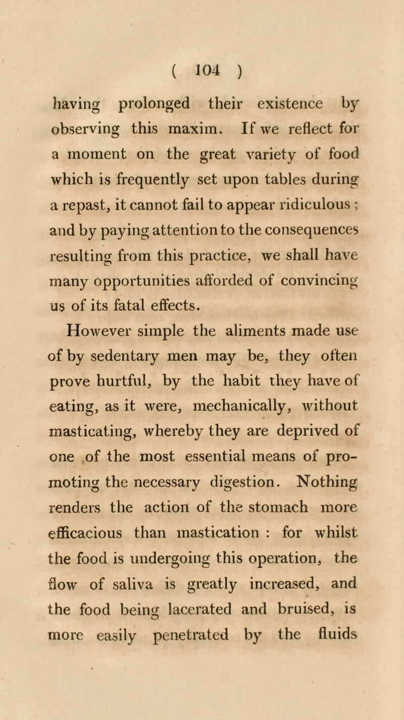 having prolonged their existence by observing this maxim. If we reflect for a moment on the great variety of food which is frequently set upon tables during a repast, it cannot fail to appear ridiculous ; and by paying attention to the consequences resulting from this practice, we shall have many opportunities afforded of convincing us of its fatal effects. However simple the aliments made use of by sedentary men may be, they often prove hurtful, by the habit they have of eating, as it were, mechanically, without masticating, whereby they are deprived of one ,of the most essential means of pro¬ moting the necessary digestion. Nothing renders the action of the stomach more efficacious than mastication : for whilst the food is undergoing this operation, the flow of saliva is greatly increased, and the food beinij lacerated and bruised, is more easily penetrated by the fluids