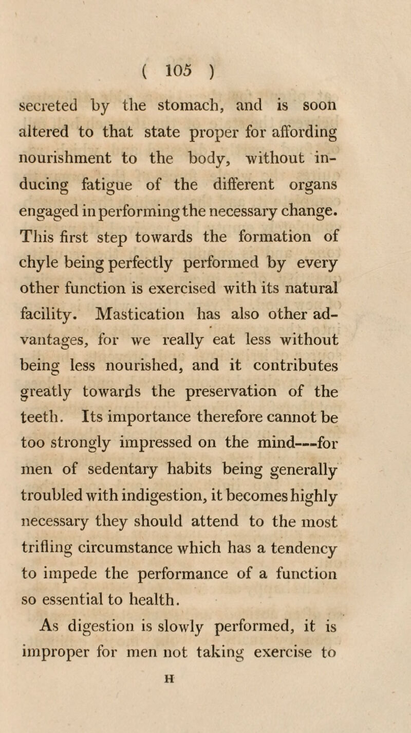 secreted by the stomach, and is soon altered to that state proper for affording nourishment to the body, without in¬ ducing fatigue of the different organs engaged in performing the necessary change. Tliis first step towards the formation of chyle being perfectly performed by every other function is exercised with its natural facility. Mastication has also other ad¬ vantages, for we really eat less without being less nourished, and it contributes greatly towards the preservation of the teeth. Its importance therefore cannot be too strongly impressed on the mind—for men of sedentary habits being generally troubled with indigestion, it becomes highly necessary they should attend to the most trifling circumstance which has a tendency to impede the performance of a function so essential to health. As digestion is slowly performed, it is improper for men not taking exercise to H