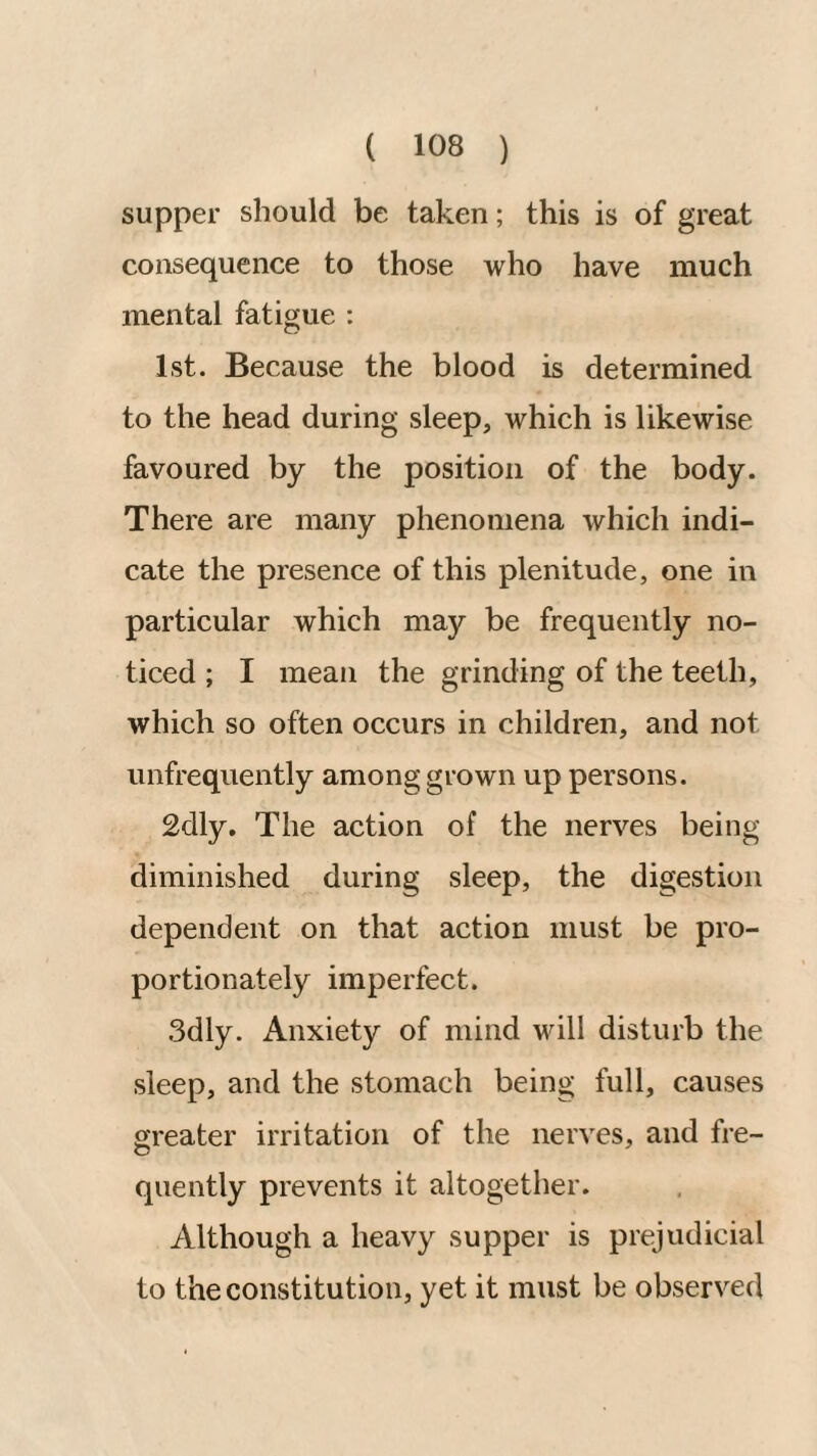 supper should be taken; this is of great consequence to those who have much mental fatigue : 1st. Because the blood is determined to the head during sleep, which is likewise favoured by the position of the body. There are many phenomena which indi¬ cate the presence of this plenitude, one in particular which may be frequently no¬ ticed ; I mean the grinding of the teeth, which so often occurs in children, and not unfrequently among grown up persons. 2dly, The action of the nerves being diminished during sleep, the digestion dependent on that action must be pro¬ portionately imperfect. 3dly. Anxiety of mind will disturb the sleep, and the stomach being full, causes greater irritation of the nerves, and fre¬ quently prevents it altogether. Although a heavy supper is prejudicial to the constitution, yet it must be observed