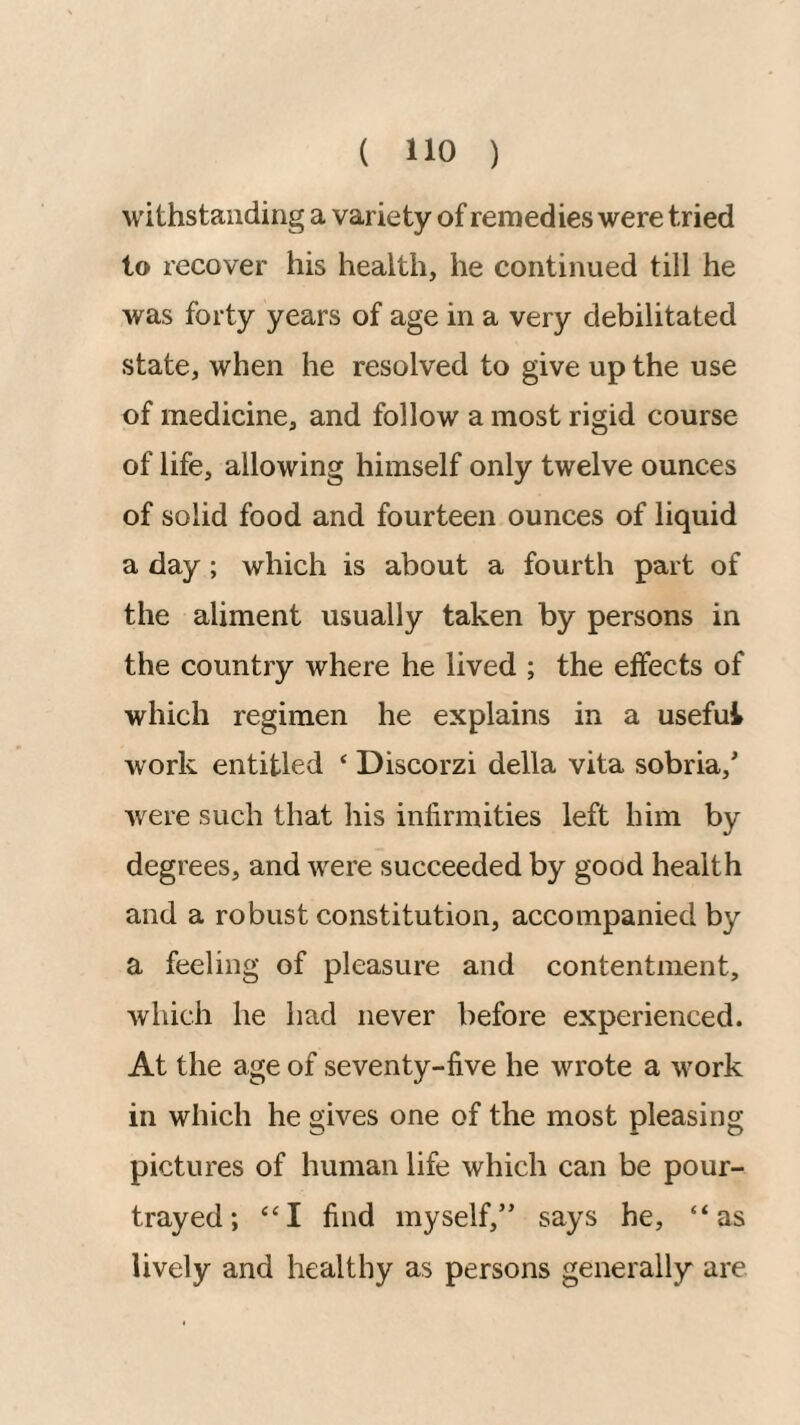 withstanding a variety of remedies were tried to recover his health, he continued till he was forty years of age in a very debilitated state, when he resolved to give up the use of medicine, and follow a most rigid course of life, allowing himself only twelve ounces of solid food and fourteen ounces of liquid a day; which is about a fourth part of the aliment usually taken by persons in the country where he lived ; the elfects of which regimen he explains in a useful work entitled ‘ Discorzi della vita sobria,' were such that his infirmities left him by degrees, and were succeeded by good health and a robust constitution, accompanied by a feeling of pleasure and contentment, which he had never before experienced. At the age of seventy-five he wrote a work in which he gives one of the most pleasing pictures of human life which can be pour- trayed; “I find myself,” says he, “as lively and healthy as persons generally are