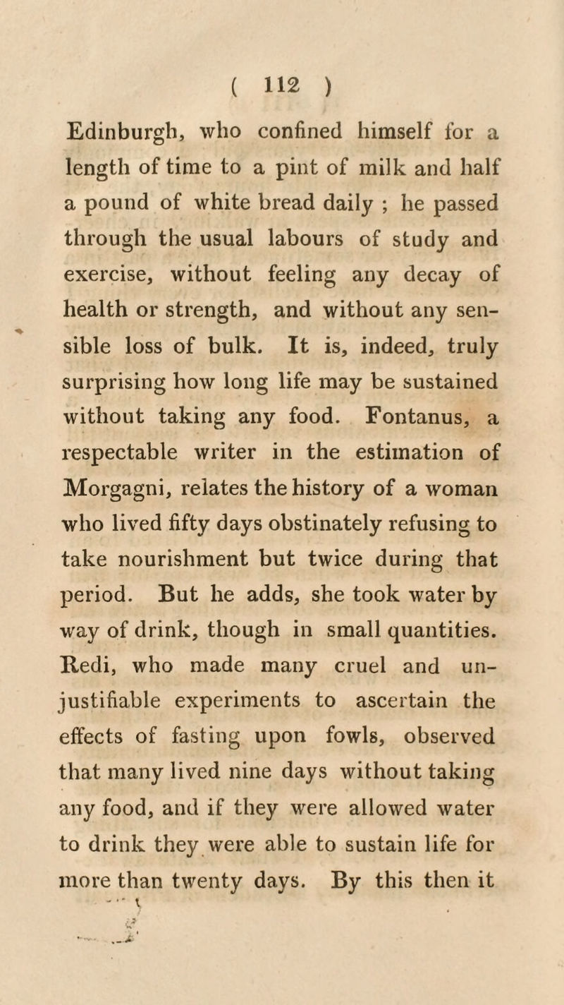 Edinburgh, who confined himself for a length of time to a pint of milk and half a pound of white bread daily ; he passed through the usual labours of study and exercise, without feeling any decay of health or strength, and without any sen¬ sible loss of bulk. It is, indeed, truly surprising how long life may be sustained without taking any food. Fontanus, a respectable writer in the estimation of Morgagni, relates the history of a woman who lived fifty days obstinately refusing to take nourishment but twice during that period. But he adds, she took water by way of drink, though in small quantities. Redi, who made many cruel and un¬ justifiable experiments to ascertain the effects of fasting upon fowls, observed that many lived nine days without taking any food, and if they were allowed water to drink they were able to sustain life for more than twenty days. By this then it