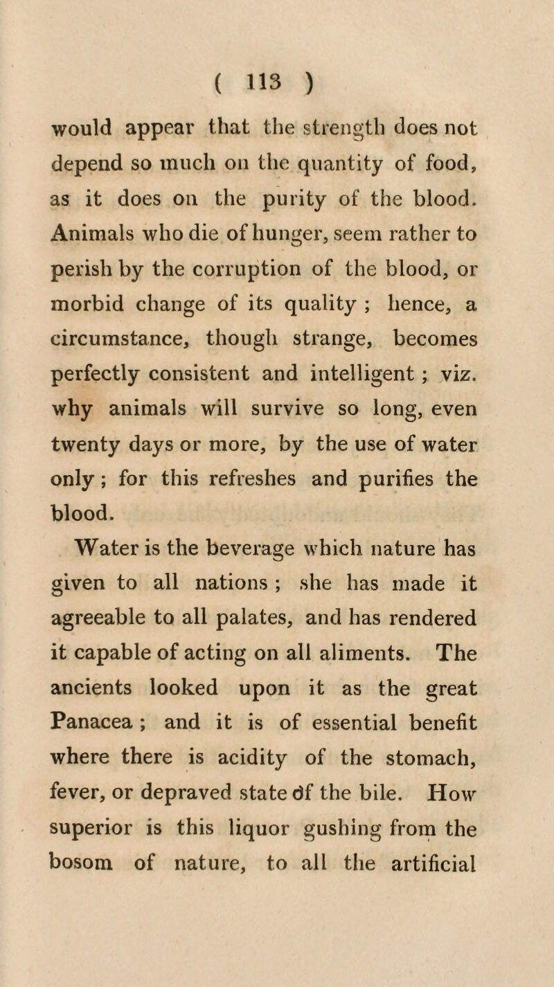 would appear that the strength does not depend so much on the quantity of food, as it does on the purity of the blood. Animals who die of hunger, seem rather to perish by the corruption of the blood, or morbid change of its quality ; hence, a circumstance, though strange, becomes perfectly consistent and intelligent; viz. why animals will survive so long, even twenty days or more, by the use of water only; for this refreshes and purities the blood. Water is the beverage which nature has given to all nations ; she has made it agreeable to all palates, and has rendered it capable of acting on all aliments. The ancients looked upon it as the great Panacea ; and it is of essential benefit where there is acidity of the stomach, fever, or depraved state df the bile. How superior is this liquor gushing frorn the bosom of nature, to all the artificial