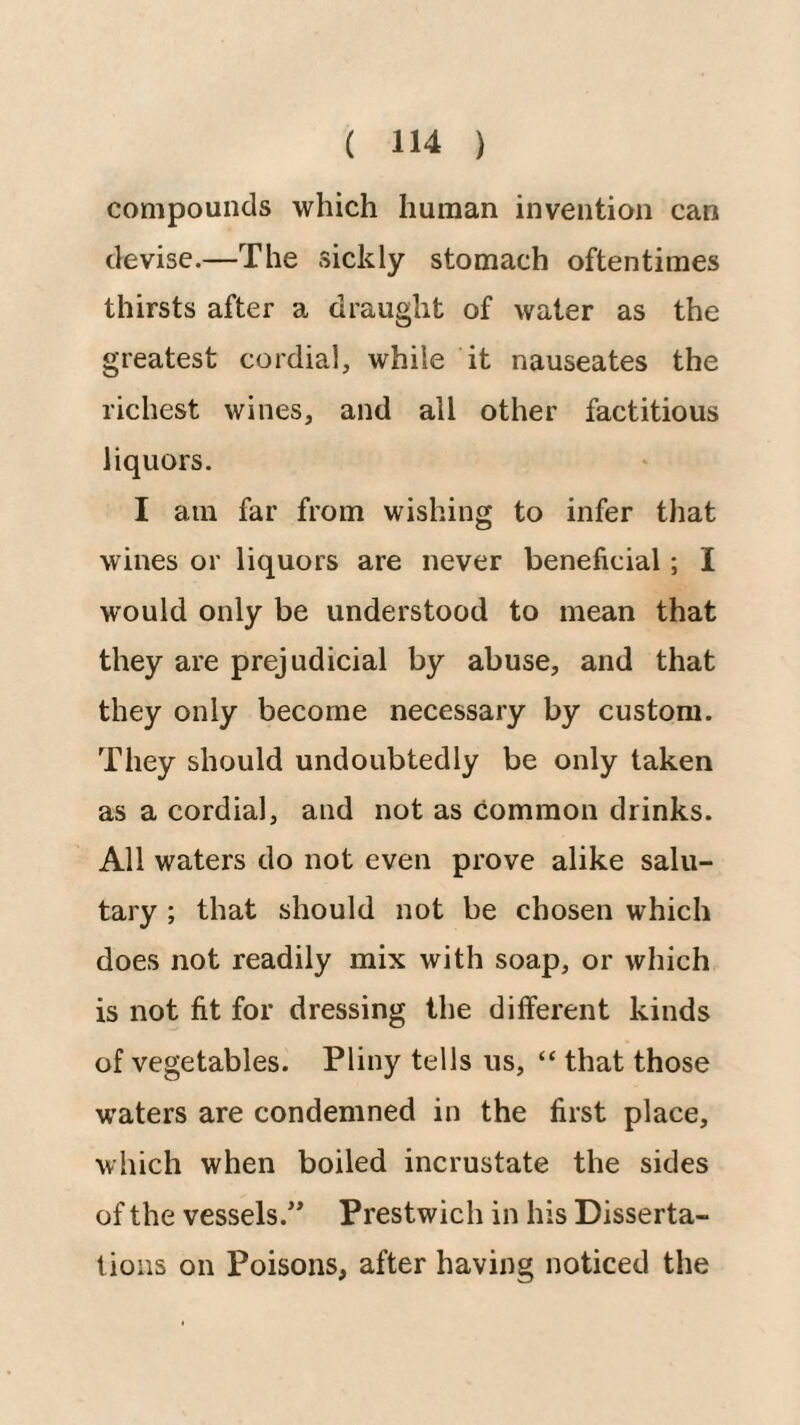 compounds which human invention can devise.—The sickly stomach oftentimes thirsts after a draught of water as the greatest cordial, while it nauseates the richest wines, and all other factitious liquors. I am far from wishing to infer that wines or liquors are never beneficial; I would only be understood to mean that they are prejudicial by abuse, and that they only become necessary by custom. They should undoubtedly be only taken as a cordial, and not as common drinks. All waters do not even prove alike salu¬ tary ; that should not be chosen which does not readily mix with soap, or which is not fit for dressing the different kinds of vegetables. Pliny tells us, “ that those waters are condemned in the first place, which when boiled incrustate the sides of the vessels.*^ Prestwich in his Disserta¬ tions on Poisons, after having noticed the