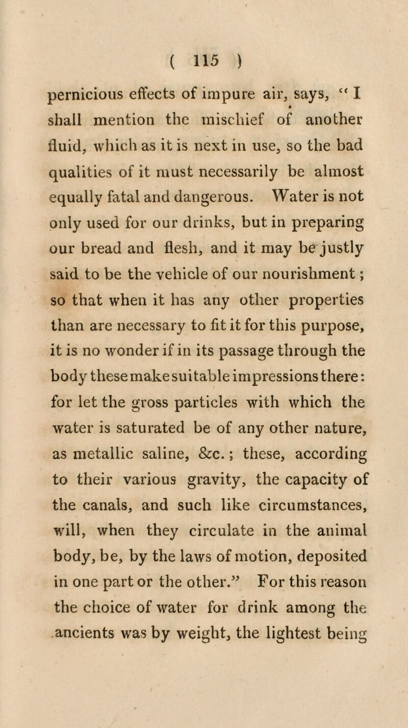 pernicious effects of impure air, says, “ I shall mention the mischief of another fluid, which as it is next in use, so the bad qualities of it must necessarily be almost equally fatal and dangerous. Water is not only used for our drinks, but in preparing our bread and flesh, and it may be justly said to be the vehicle of our nourishment; so that when it has any other properties than are necessary to fit it for this purpose, it is no wonder if in its passage through the body these make suitable impressions there: for let the gross particles with which the water is saturated be of any other nature, as metallic saline, &c.; these, according to their various gravity, the capacity of the canals, and such like circumstances, will, when they circulate in the animal body, be, by the laws of motion, deposited in one part or the other.^ For this reason the choice of water for drink among the ancients was by weight, the lightest being