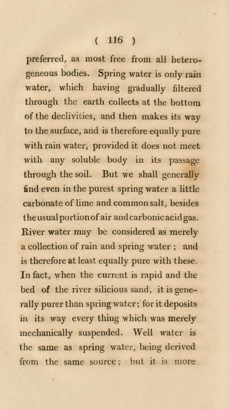 preferred, as most free from all hetero¬ geneous bodies. Spring water is only rain water, which having gradually filtered through the earth collects at the bottom of the declivities, and then makes its way to the surface, and is therefore equally pure with rain water, provided it does not meet with any soluble body in its passage through the soil. But we shall generally find even in the purest spring water a little carbonate of lime and common salt, besides the usual portion of air and carbonic acid gas. River water may be considered as merely a collection of rain and spring water ; and is therefore at least equally pure with these. In fact, when the current is rapid and the bed of the river silicious sand, it is gene¬ rally purer than spring water; for it deposits in its way every thing which was merely mechanically suspended. Well water is the same as spring water, being derived from the same source; but it is more