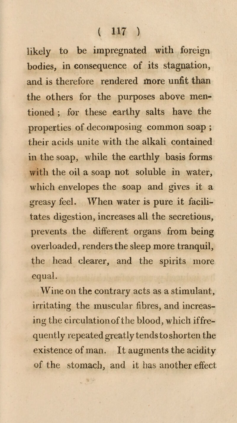 likely to be impregnated with foreign bodies, in consequence of its stagnation, and is therefore rendered more unfit than the others for the purposes above men¬ tioned ; for these earthy salts have the properties of decomposing common soap ; their acids unite with the alkali contained in the soap, while the earthly basis forms with the oil a soap not soluble in water, which envelopes the soap and gives it a greasy feel. When water is pure it facili¬ tates digestion, increases all the secretions, prevents the different organs from being overloaded, renders the sleep more tranquil, the head clearer, and the spirits more equal. Wine on the contrary acts as a stimulant, irritating the muscular fibres, and increas¬ ing the circulationof the blood, which iffre- quently repeated greatly tends to shorten the existence of man. It augments the acidity of the stomach, and it has another effect