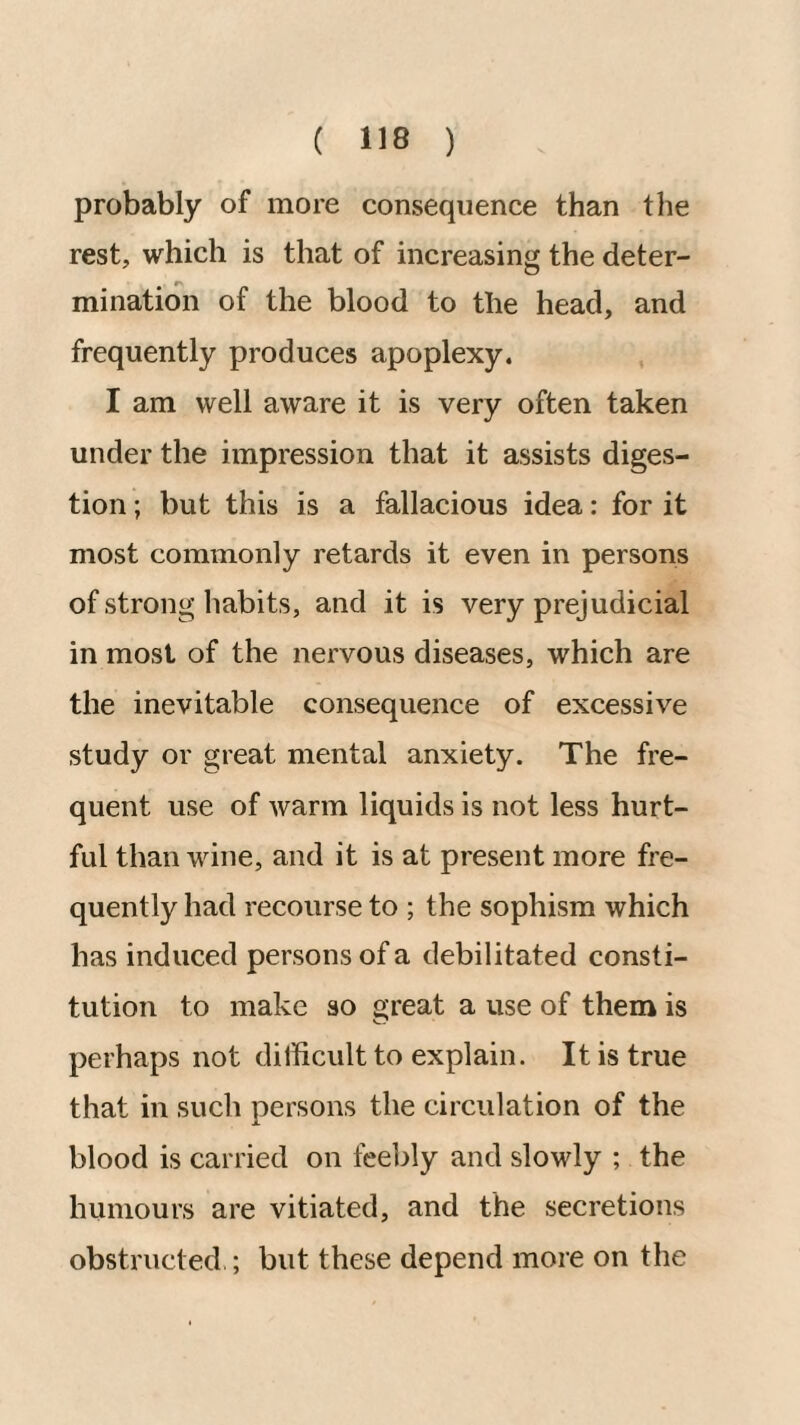 probably of more consequence than the rest, which is that of increasing the deter¬ mination of the blood to the head, and frequently produces apoplexy. I am well aware it is very often taken under the impression that it assists diges¬ tion ; but this is a fallacious idea: for it most commonly retards it even in persons of strong habits, and it is very prejudicial in most of the nervous diseases, which are the inevitable consequence of excessive study or great mental anxiety. The fre¬ quent use of warm liquids is not less hurt¬ ful than wine, and it is at present more fre¬ quently had recourse to ; the sophism which has induced persons of a debilitated consti¬ tution to make so great a use of them is perhaps not dillicult to explain. It is true that in such persons the circulation of the blood is carried on feebly and slowly ; the humours are vitiated, and the secretions obstructed ; but these depend more on the