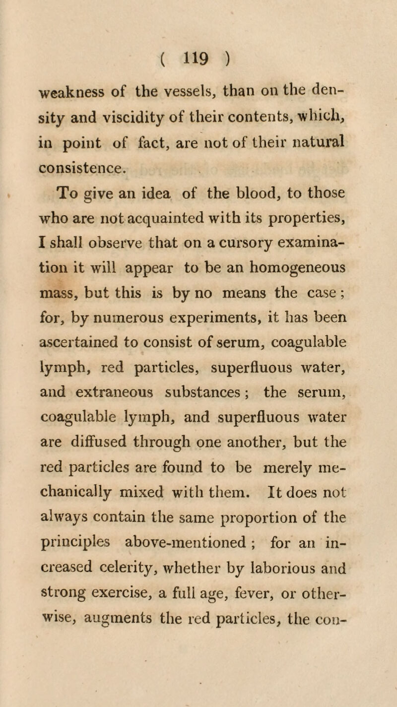 weakness of the vessels, than on the den¬ sity and viscidity of their contents, which, in point of fact, are not of their natural consistence. To give an idea of the blood, to those who are not acquainted with its properties, I shall observe that on a cursory examina¬ tion it will appear to be an homogeneous mass, but this is by no means the case ; for, by numerous experiments, it has been ascertained to consist of serum, coagulable lymph, red particles, superfluous water, and extraneous substances; the serum, coagulable lymph, and superfluous water are diffused through one another, but the red particles are found to be merely me¬ chanically mixed with them. It does not always contain the same proportion of the principles above-mentioned; for an in¬ creased celerity, whether by laborious and strong exercise, a full age, fever, or other¬ wise, augments the red particles, the con-