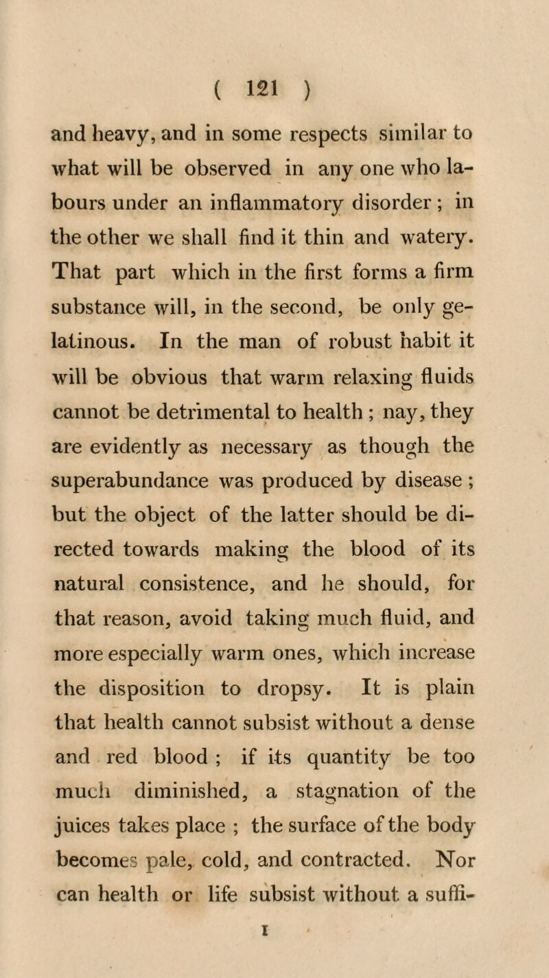 and heavy, and in some respects similar to what will be observed in any one who la¬ bours under an inflammatory disorder ; in the other we shall find it thin and watery. That part which in the first forms a firm substance will, in the second, be only ge¬ latinous. In the man of robust habit it will be obvious that warm relaxing fluids cannot be detrimental to health ; nay, they are evidently as necessary as though the superabundance was produced by disease ; but the object of the latter should be di¬ rected towards making the blood of its natural consistence, and he should, for that reason, avoid taking much fluid, and more especially warm ones, which increase the disposition to dropsy. It is plain that health cannot subsist without a dense and red blood ; if its quantity be too much diminished, a stagnation of the juices takes place ; the surface of the body becomes pale, cold, and contracted. Nor can health or life subsist without a suffi- I