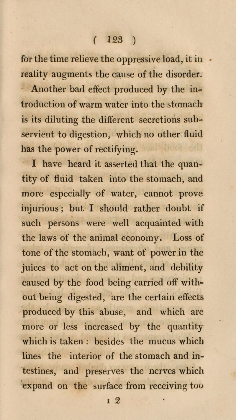 for the time relieve the oppressive load, it in - reality augments the cause of the disorder. Another bad effect produced by the in¬ troduction of warm water into the stomach is its diluting the different secretions sub¬ servient to digestion, which no other fluid has the power of rectifying. I have heard it asserted that the quan¬ tity of fluid taken into the stomach, and more especially of water, cannot prove injurious; but I should rather doubt if such persons were well acquainted with the laws of the animal economy. Loss of tone of the stomach, want of power in the juices to act on the aliment, and debility caused by the food being carried off with¬ out being digested, are the certain effects produced by this abuse, and which are more or less increased by the quantity which is taken : besides the mucus which lines the interior of the stomach and in¬ testines, and preserves the nerves which expand on the surface from receiving too I 2