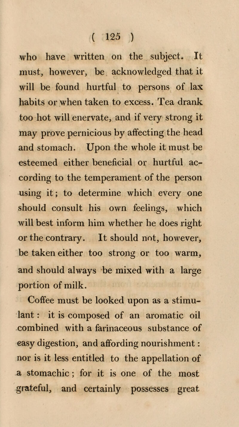 who have written on the subject. It must, however, be acknowledged that it will be found hurtful to persons of lax habits or when taken to excess. Tea drank too hot will enervate, and if very strong it may prove pernicious by affecting the head and stomach. Upon the whole it must be esteemed either beneficial or hurtful ac¬ cording to the temperament of the person using it; to determine which every one should consult his own feelings, which will best inform him whether he does right or the contrary. It should not, however, be taken either too strong or too warm, and should always be mixed with a large portion of milk. Coffee must be looked upon as a stimu¬ lant : it is composed of an aromatic oil combined with a farinaceous substance of easy digestion, and affording nourishment: nor is it less entitled to the appellation of a stomachic; for it is one of the most grateful, and certainly possesses great