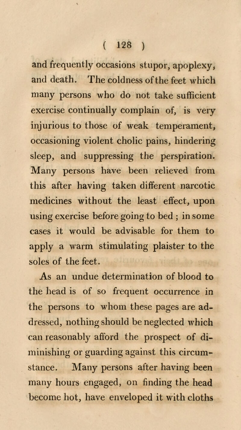 and frequently occasions stupor, apoplexy, and death. The coldness of the feet which many persons who do not take sufficient exercise continually complain of, is very injurious to those of weak temperament, occasioning violent cholic pains, hindering sleep, and suppressing the perspiration. Many persons have been relieved from this after having taken different narcotic medicines without the least effect, upon using exercise before going to bed ; in some cases it would be advisable for them to apply a warm stimulating plaister to the soles of the feet. As an undue determination of blood to the head is of so frequent occurrence in the persons to whom these pages are ad¬ dressed, nothing should be neglected which can reasonably afford the prospect of di¬ minishing or guarding against this circum¬ stance. Many persons after having been many hours engaged, on finding the head become hot, have enveloped it with cloths