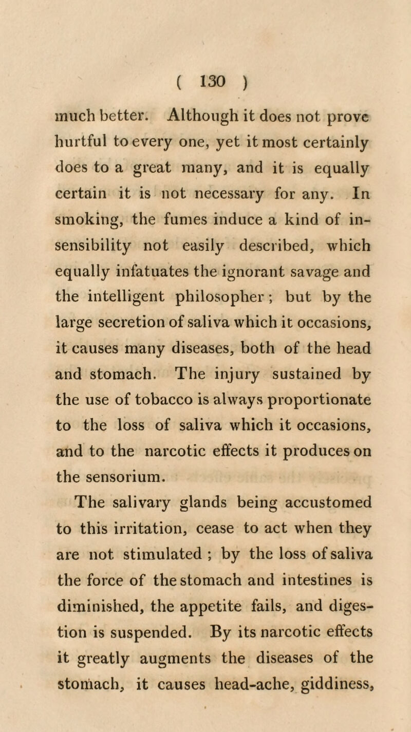 much better. Although it does not prove hurtful to every one, yet it most certainly does to a great many, and it is equally certain it is not necessary for any. In smoking, the fumes induce a kind of in¬ sensibility not easily described, which equally infatuates the ignorant savage and the intelligent philosopher; but by the large secretion of saliva which it occasions, it causes many diseases, both of the head and stomach. The injury sustained by the use of tobacco is always proportionate to the loss of saliva which it occasions, and to the narcotic effects it produces on the sensorium. The salivary glands being accustomed to this irritation, cease to act when they are not stimulated ; by the loss of saliva the force of the stomach and intestines is diminished, the appetite fails, and diges¬ tion is suspended. By its narcotic effects it greatly augments the diseases of the stomach, it causes head-ache, giddiness.