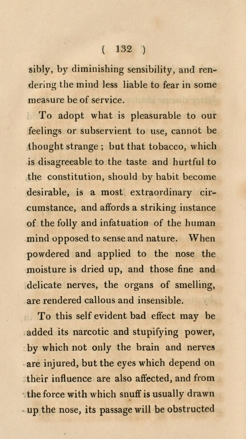 sibly, by diminishing sensibility, and ren¬ dering the mind less liable to fear in some measure be of service. To adopt what is pleasurable to our feelings or subservient to use, cannot be thought strange ; but that tobacco, which is disagreeable to the taste and hurtful to the constitution, should by habit become desirable, is a most extraordinary cir¬ cumstance, and affords a striking instance of the folly and infatuation of the human mind opposed to sense and nature. When powdered and applied to the nose the moisture is dried up, and those fine and delicate nerves, the organs of smelling, are rendered callous and insensible. To this self evident bad effect may be added its narcotic and stupifying power, by which not only the brain and nerves are injured, but the eyes which depend on their influence are also affected, and from the force with which snuff is usually drawn > up the nose, its passage will be obstructed