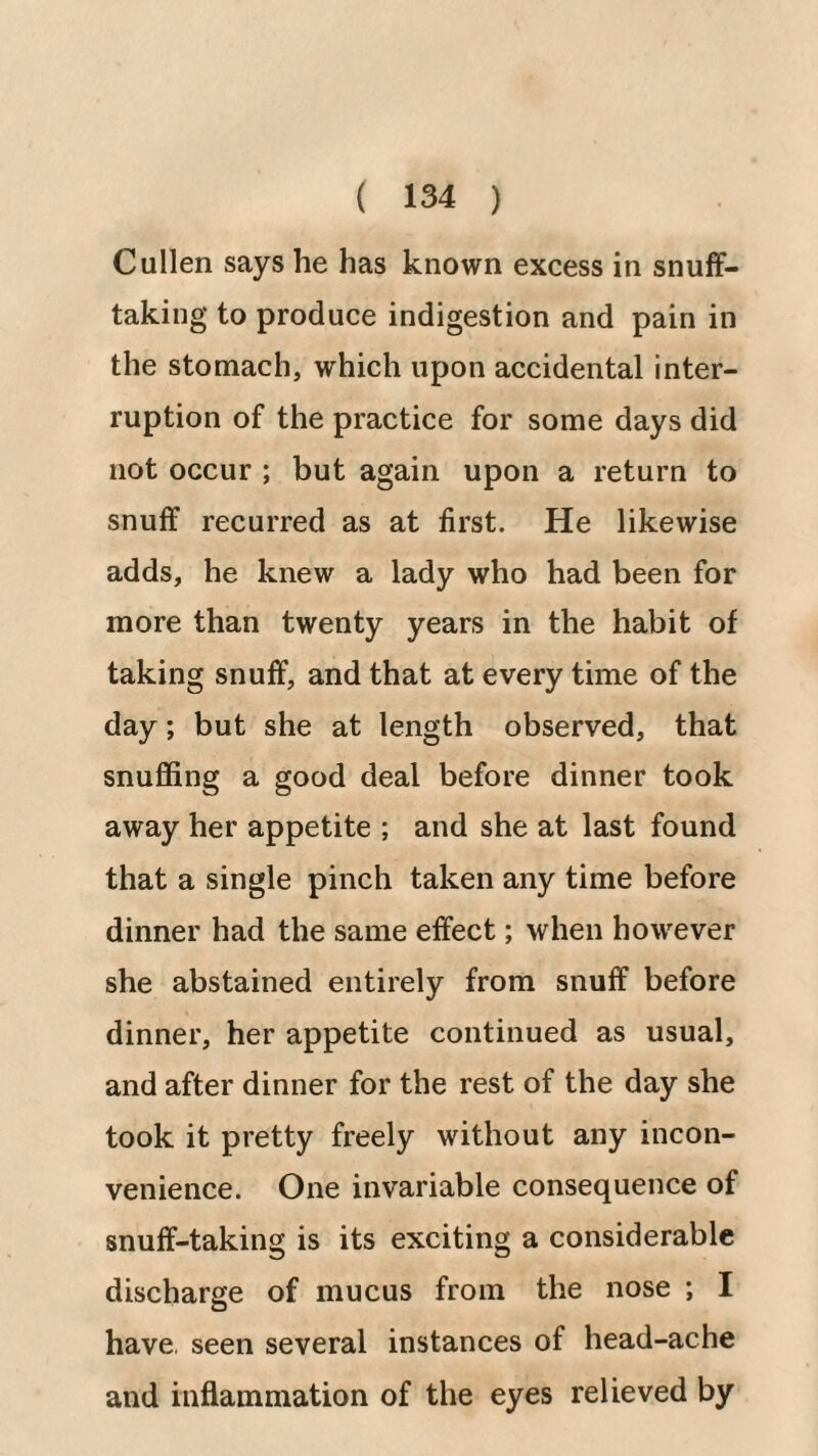 Cullen says he has known excess in snuff- taking to produce indigestion and pain in the stomach, which upon accidental inter¬ ruption of the practice for some days did not occur ; but again upon a return to snuff recurred as at first. He likewise adds, he knew a lady who had been for more than twenty years in the habit of taking snuff, and that at every time of the day; but she at length observed, that snuffing a good deal before dinner took away her appetite ; and she at last found that a single pinch taken any time before dinner had the same effect; when however she abstained entirely from snuff before dinner, her appetite continued as usual, and after dinner for the rest of the day she took it pretty freely without any incon¬ venience. One invariable consequence of snuff-taking is its exciting a considerable discharge of mucus from the nose ; I have, seen several instances of head-ache and inflammation of the eyes relieved by