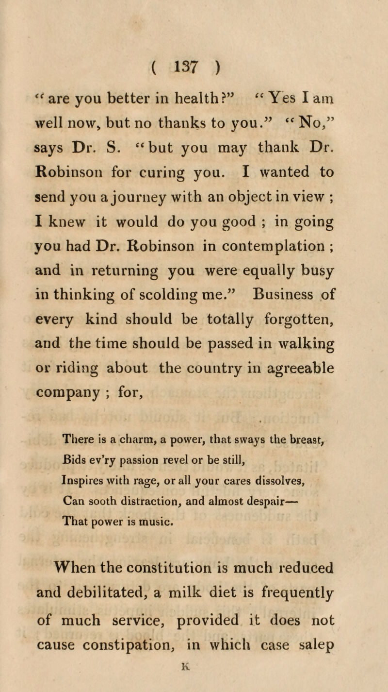 are you better in health?” “ Yes I am well now> but no thanks to you.” “ No,” says Dr. S. “ but you may thank Dr. Robinson for curing you. I wanted to send you a journey with an object in view ; I knew it would do you good ; in going you had Dr. Robinson in contemplation ; and in returning you were equally busy in thinking of scolding me.” Business of every kind should be totally forgotten, and the time should be passed in walking or riding about the country in agreeable company ; for. There is a ciiarm, a power, that sways the breast, Bids ev’ry passion revel or be still, Inspires with rage, or all your cares dissolves, Can sooth distraction, and almost despair— That power is music. When the constitution is much reduced and debilitated, a milk diet is frequently of much service, provided it does not cause constipation, in which case salep K