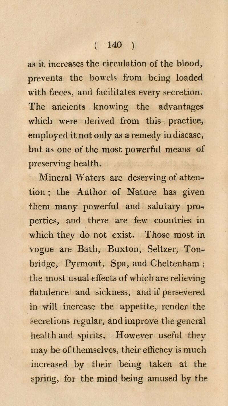 as it increases the circulation of the blood, prevents the bowels from being loaded with fseces, and facilitates every secretion. The ancients knowing the advantages which were derived from this practice, employed it not only as a remedy in disease, but as one of the most powerful means of preserving health. Mineral Waters are deserving of atten¬ tion ; the Author of Nature has given them many powerful and salutary pro-^ perties, and there are few countries in which they do not exist. Those most in vogue are Bath, Buxton, Seltzer, Ton- bridge, Pyrmont, Spa, and Cheltenham ; the most usual effects of which are relieving flatulence and sickness, and if persevered in will increase the appetite, render the secretions regular, and improve the general health and spirits. However useful they may be of themselves, their efficacy is much increased by their being taken at the spring, for the mind being amused by the