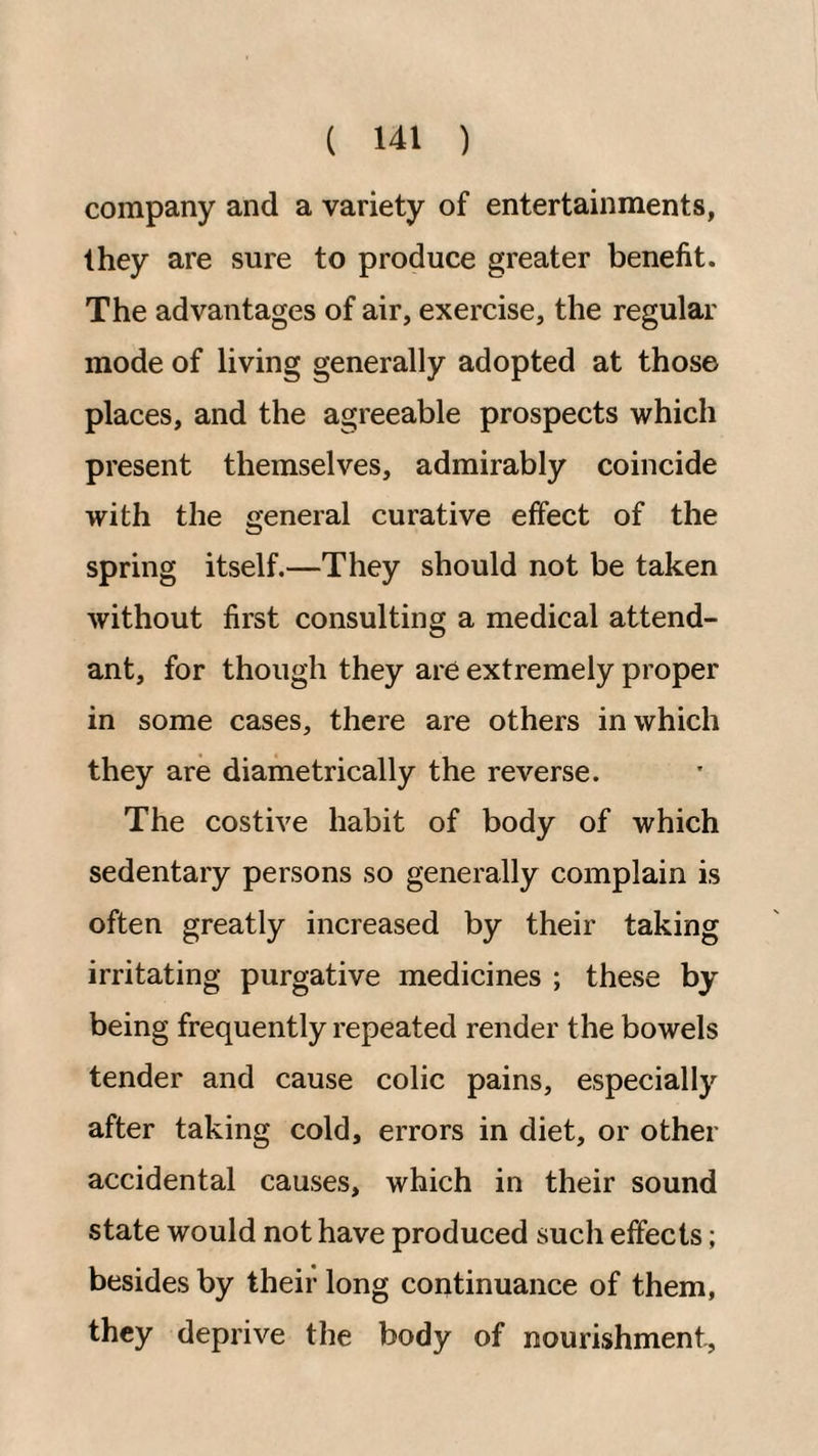 company and a variety of entertainments, they are sure to produce greater benefit. The advantages of air, exercise, the regular mode of living generally adopted at those places, and the agreeable prospects which present themselves, admirably coincide with the general curative effect of the spring itself.—They should not be taken without first consulting a medical attend¬ ant, for though they are extremely proper in some cases, there are others in which they are diametrically the reverse. The costive habit of body of which sedentary persons so generally complain is often greatly increased by their taking irritating purgative medicines ; these by being frequently repeated render the bowels tender and cause colic pains, especially after taking cold, errors in diet, or other accidental causes, which in their sound state would not have produced such effects; besides by their long continuance of them, they deprive the body of nourishment.