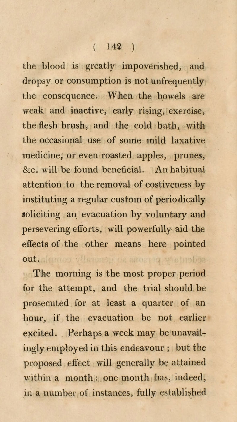 the blood is greatly impoverished, and dropsy or consumption is not unfrequently the consequence. When the bowels are weak and inactive, early rising, exercise, the flesh brush, and the cold bath, with the occasional use of some mild laxative medicine, or even roasted apples, prunes, &c. will be found beneficial. An habitual attention to the removal of costiveness by instituting a regular custom of periodically soliciting an evacuation by voluntary and persevering efforts, will powerfully aid the effects of the other means here pointed out. The morning is the most proper period for the attempt, and the trial should be prosecuted for at least a quarter of an hour, if the evacuation be not earlier excited. Perhaps a week may be unavail- ingly employed in this endeavour ; but the proposed effect will generally be attained within a month: one month has, indeed, in a number of instances, fully established