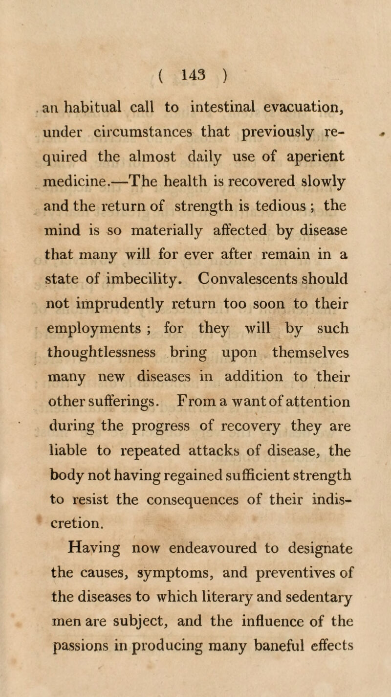 an habitual call to intestinal evacuation, under circumstances that previously re¬ quired the almost daily use of aperient medicine.—The health is recovered slowly and the return of strength is tedious ; the mind is so materially affected by disease that many will for ever after remain in a state of imbecility. Convalescents should not imprudently return too soon to their employments ; for they will by such thoughtlessness bring upon themselves many new diseases in addition to their other sufferings. From a want of attention during the progress of recovery they are liable to repeated attacks of disease, the body not having regained sufficient strength to resist the consequences of their indis¬ cretion. Having now endeavoured to designate the causes, symptoms, and preventives of the diseases to which literary and sedentary men are subject, and the influence of the passions in producing many baneful effects