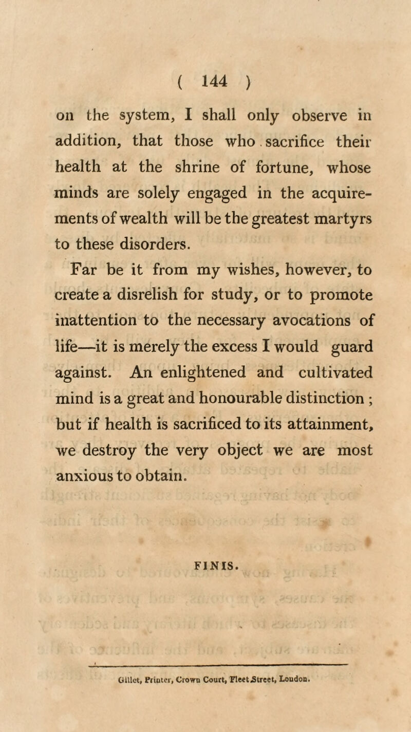 on the system, I shall only observe in addition, that those who. sacrifice their health at the shrine of fortune, whose minds are solely engaged in the acquire¬ ments of wealth will be the greatest martyrs to these disorders. Far be it from my wishes, however, to create a disrelish for study, or to promote inattention to the necessary avocations of life—it is merely the excess I would guard against. An enlightened and cultivated mind is a great and honourable distinction ; but if health is sacrificed to its attainment, we destroy the very object we are most anxious to obtain. FINIS. GiUct, Fiiuicr, Crown Court, FleetjStreet, Loudon.