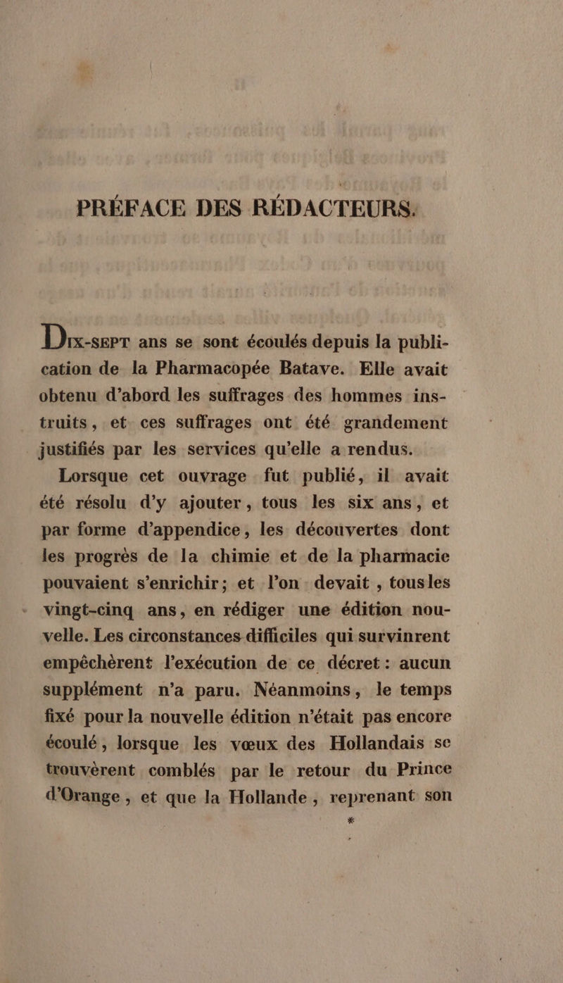 PRÉFACE DES RÉDACTEURS: Dhix-serr ans se sont écoulés depuis la publi- cation de la Pharmacopée Batave. Elle avait obtenu d’abord les suffrages des hommes ins- truits, et ces suffrages ont été grandement justifiés par les services qu’elle a rendus. Lorsque cet ouvrage fut publié, il avait été résolu d’y ajouter, tous les six ans, et par forme d’appendice, les découvertes dont les progrès de la chimie et de la pharmacie pouvaient s'enrichir; et l’on devait , tousles vingt-cinq ans, en rédiger une édition nou- velle. Les circonstances difficiles qui survinrent empêchèrent l'exécution de ce décret : aucun supplément n’a paru. Néanmoins, le temps fixé pour la nouvelle édition n’était pas encore écoulé , lorsque les vœux des Hollandais se trouvèrent comblés par le retour du Prince d'Orange , et que la Hollande , reprenant son *