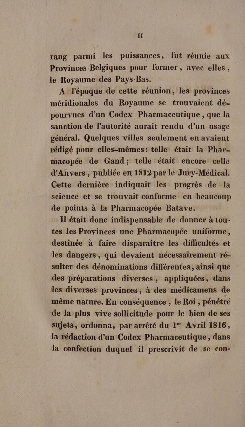 If rang parmi les puissances, fut réunie aux Provinces Belgiques pour former, avec elles, le Royaume des Pays-Bas. A l'époque de cette réunion, les provinces méridionales du Royaume se trouvaient dé- pourvues d’un Codex Pharmaceutique , que la sanction de l'autorité aurait rendu d’un usage général. Quelques villes seulement en avaient rédigé pour elles-mêmes: telle était la Phar- macopée de Gand; telle était encore: celle d'Anvers, publiée en 1812 par le Jury-Médical. Cette dernière indiquait les progrès de la science et se trouvait conforme en beaucoup de ‘points à la Pharmacopée Batave. Il était donc indispensable de donner à tou- tes les Provinces une Pharmacopée uniforme, destinée à faire disparaître les difficultés et les dangers, qui devaient nécessairement ré- sulter des dénominations différentes, ainsi que des préparations diverses, appliquées, dans les diverses provinces, à des médicamens de même nature. En conséquence , le Roi , pénétré de la plus vive sollicitude pour le bien de ses sujets, ordonna, par arrêté du 1* Avril 1816, la rédaction d’un Codex Pharmaceutique , dans la confection duquel il prescrivit de se con-