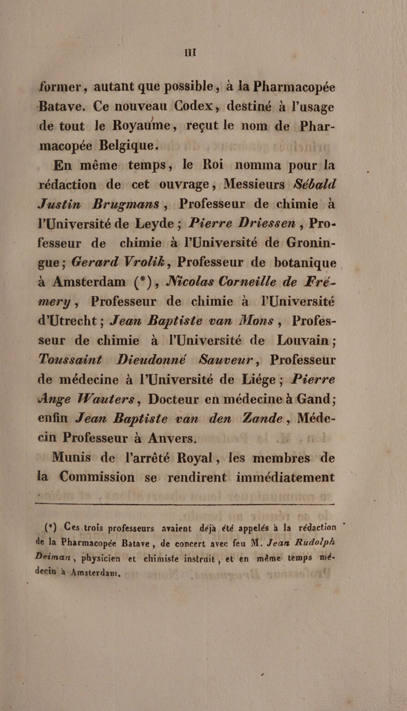 Hi former, autant que possible, à la Pharmacopée Batave. Ce nouveau Codex, destiné à l'usage de tout le Royaume, reçut le nom de Phar- macopée Belgique. En même temps, le Roi nomma pour la rédaction de cet ouvrage, Messieurs Sébald Justin Brugmans , Professeur de chimie à l'Université de Leyde ; Pierre Driessen , Pro- fesseur de chimie à l’Université de Gronin- gue; Gerard Vrolik, Professeur de botanique à Amsterdam (*), Nicolas Corneille de Fré- mery, Professeur de chimie à l’Université d'Utrecht ; Jean Baptiste van Mons , Profes- seur de chimie à l’Université de Louvain ; Toussaint Dieudonné Sauveur, Professeur de médecine à l’Université de Liége ; Pierre Ange Wauters, Docteur en médecine à Gand; enfin Jean Baptiste van den Zande, Méde- cin Professeur à Anvers. Munis de l'arrêté Royal, les membres de la Commission se rendirent immédiatement (*) Ces trois professeurs avaient déja été appelés à la rédaction ” de la Pharmacopée Batave, de concert avec feu M. Jean Rudolph Deiman , physicien et chimiste instruit , et en même temps mé- decin à Amsterdam, S