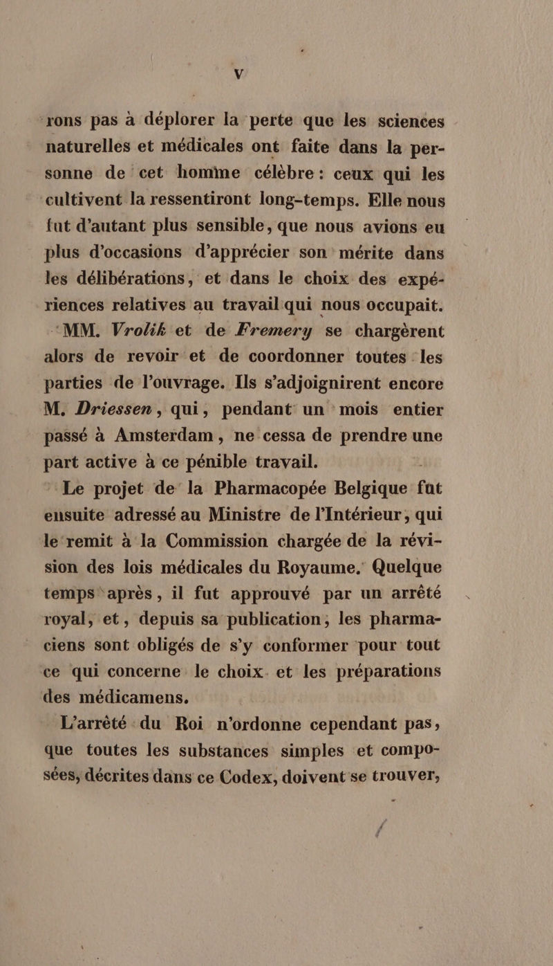 ‘rons pas à déplorer la perte que les sciences naturelles et médicales ont faite dans la per- sonne de cet homme célèbre : ceux qui les cultivent la ressentiront long-temps. Elle nous fat d'autant plus sensible, que nous avions eu plus d'occasions d'apprécier son mérite dans les délibérations, et dans le choix des expé- riences relatives au travail qui nous occupait. “MM. Vrolik et de Fremery se chargèrent alors de revoir et de coordonner toutes les parties de l’ouvrage. Ils s’adjoignirent encore M. Driessen, qui, pendant un mois entier passé à Amsterdam, ne cessa de prendre une part active à ce pénible travail. Le projet de’ la Pharmacopée Belgique fat ensuite adressé au Ministre de l'Intérieur, qui le ‘remit à la Commission chargée de la révi- sion des lois médicales du Royaume. Quelque temps après, il fut approuvé par un arrêté royal, et, depuis sa publication, les pharma- ciens sont obligés de s’y conformer pour tout ce qui concerne le choix. et les préparations des médicamens, L’arrèté du Roi n'ordonne cependant pas; que toutes les substances simples et compo- sées, décrites dans ce Codex, doivent se trouver,