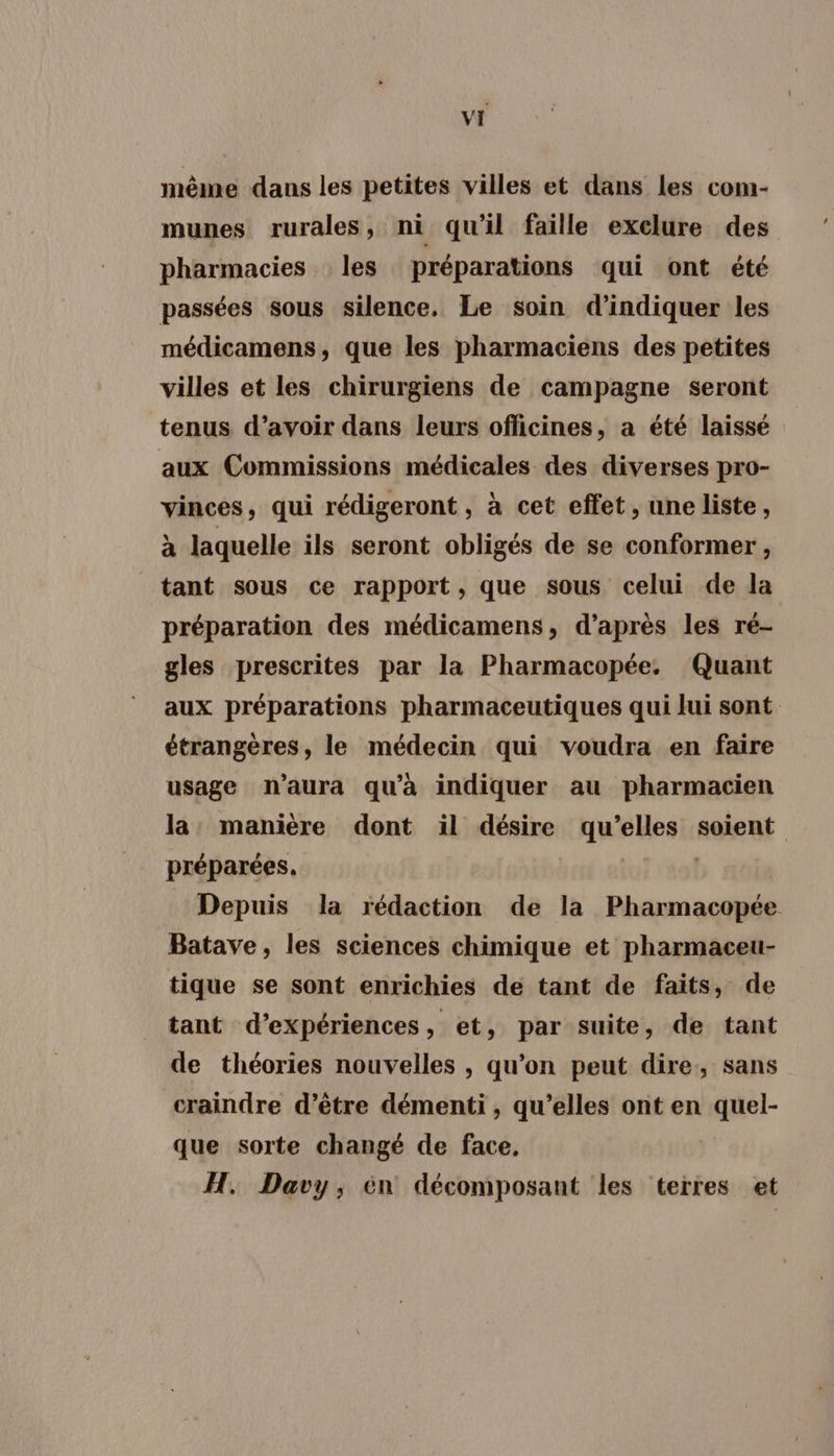 même dans les petites villes et dans Les com- munes rurales , ni qu'il faille exclure des pharmacies les préparations qui ont été passées sous silence. Le soin d'indiquer les médicamens, que les pharmaciens des petites villes et les chirurgiens de campagne seront tenus d’avoir dans leurs officines, a été laissé aux Commissions médicales des diverses pro- vinces, qui rédigeront , à cet effet , une liste, à laquelle ils seront obligés de se conformer, tant sous ce rapport, que sous celui de la préparation des médicamens, d’après les ré- gles prescrites par la Pharmacopée. Quant aux préparations pharmaceutiques qui lui sont étrangères, le médecin qui voudra en faire usage n'aura qu'a indiquer au pharmacien la: manière dont il désire qu’elles soient préparées. | Depuis la rédaction de la Pharmacopée Batave, les sciences chimique et pharmaceu- tique se sont enrichies de tant de faits, de tant d'expériences, et, par suite, de tant de théories nouvelles , qu’on peut dire, sans craindre d’être démenti , qu’elles ont en quel- que sorte changé de face, H. Davy, én décomposant les terres et